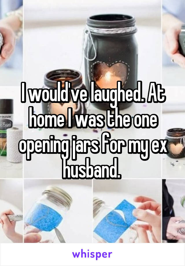 I would've laughed. At home I was the one opening jars for my ex husband. 