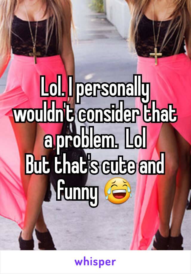 Lol. I personally wouldn't consider that a problem.  Lol
But that's cute and funny 😂