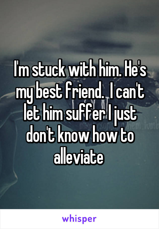 I'm stuck with him. He's my best friend.  I can't let him suffer I just don't know how to alleviate 