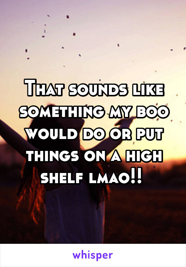 That sounds like something my boo would do or put things on a high shelf lmao!! 