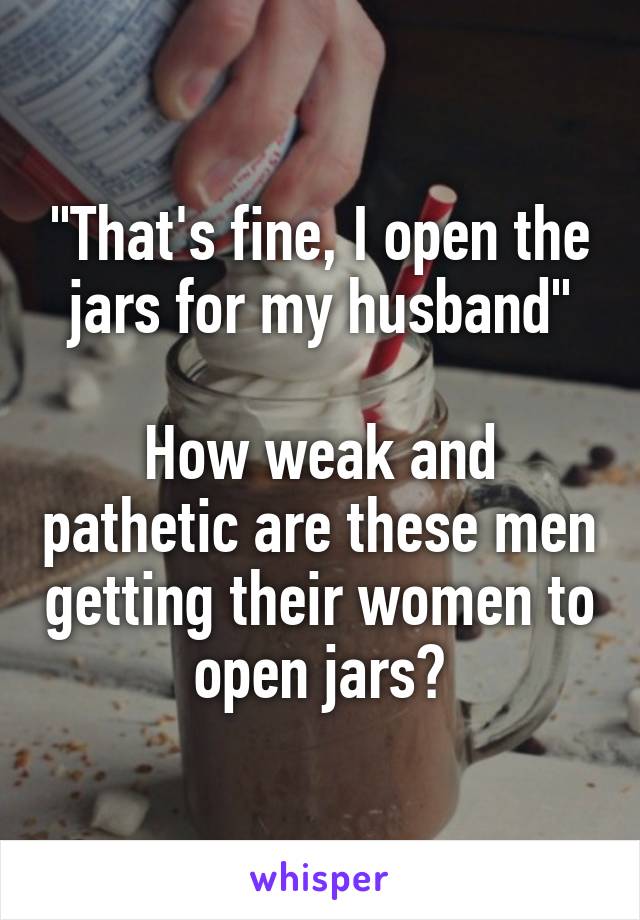 "That's fine, I open the jars for my husband"

How weak and pathetic are these men getting their women to open jars?