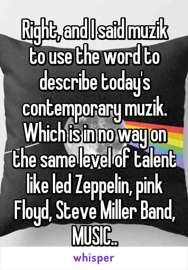 Right, and I said muzik to use the word to describe today's contemporary muzik. Which is in no way on the same level of talent like led Zeppelin, pink Floyd, Steve Miller Band, MUSIC..