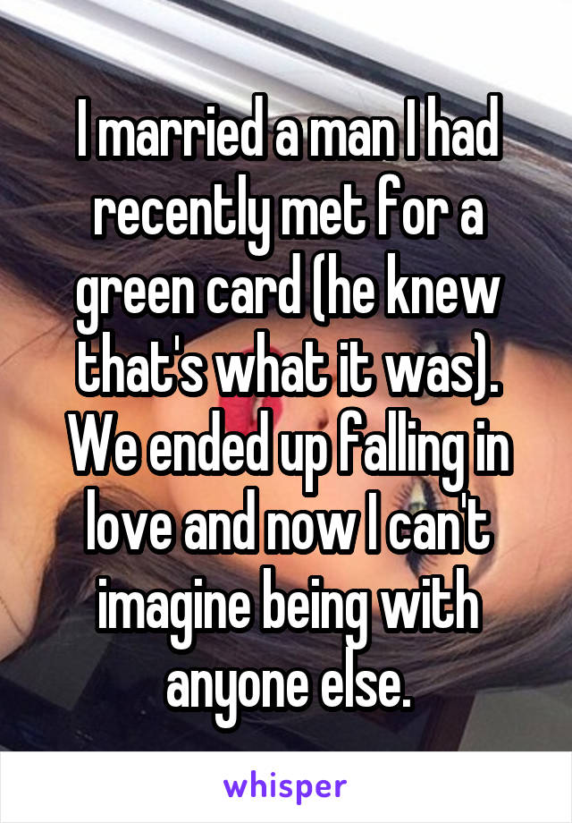 I married a man I had recently met for a green card (he knew that's what it was). We ended up falling in love and now I can't imagine being with anyone else.