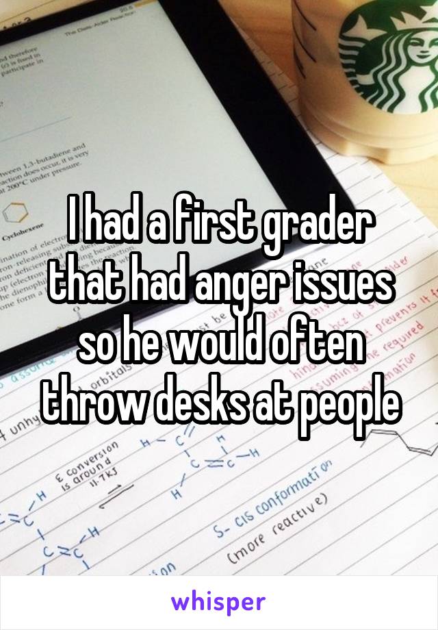 I had a first grader that had anger issues so he would often throw desks at people
