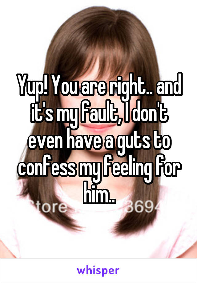 Yup! You are right.. and it's my fault, I don't even have a guts to confess my feeling for him..