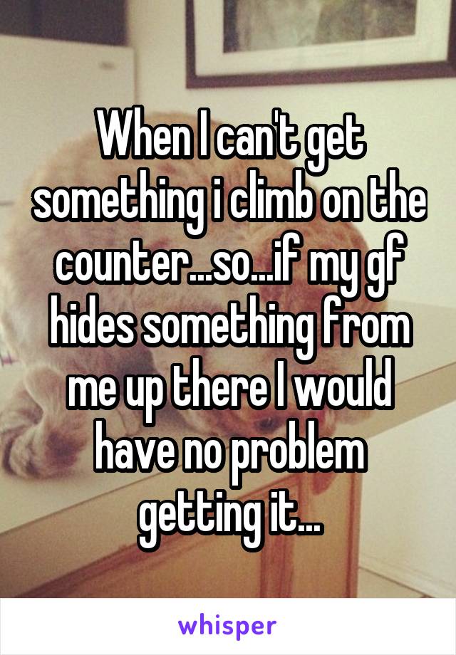 When I can't get something i climb on the counter...so...if my gf hides something from me up there I would have no problem getting it...