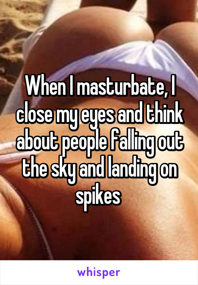 When I masturbate, I close my eyes and think about people falling out the sky and landing on spikes 