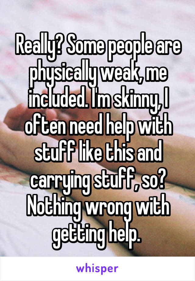 Really? Some people are physically weak, me included. I'm skinny, I often need help with stuff like this and carrying stuff, so? Nothing wrong with getting help. 