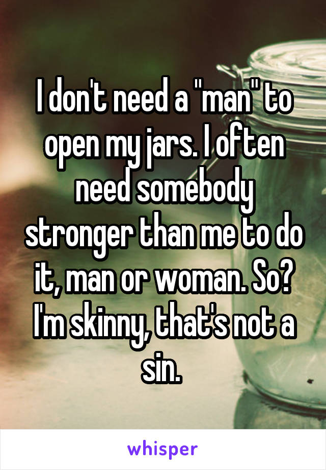 I don't need a "man" to open my jars. I often need somebody stronger than me to do it, man or woman. So? I'm skinny, that's not a sin. 