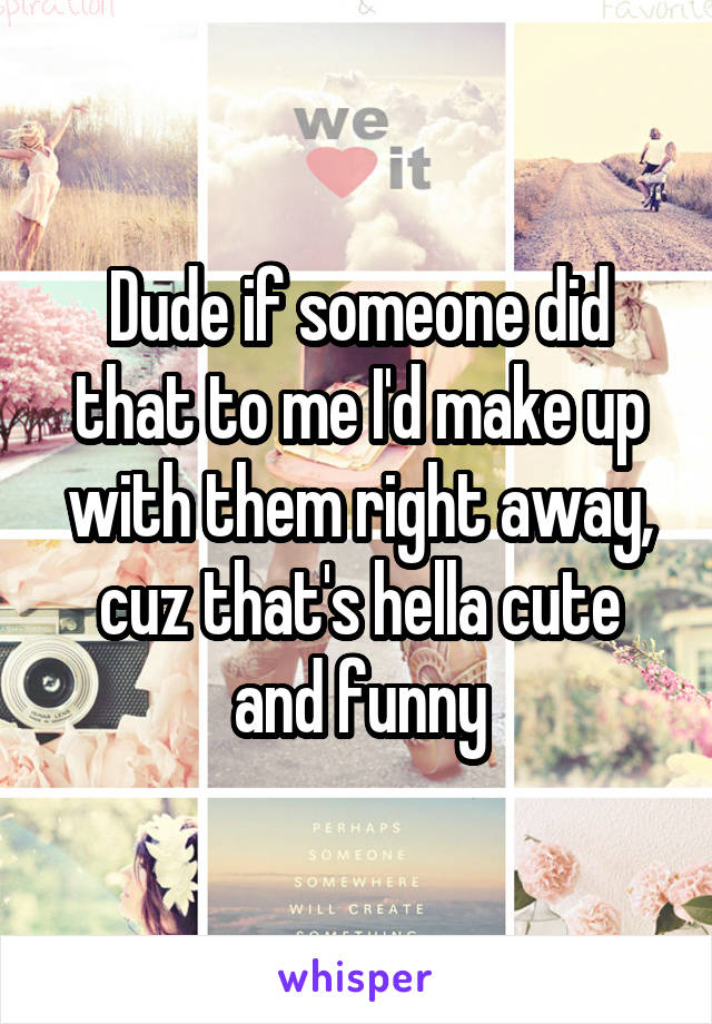 Dude if someone did that to me I'd make up with them right away, cuz that's hella cute and funny