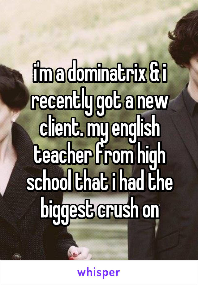 i'm a dominatrix & i recently got a new client. my english teacher from high school that i had the biggest crush on