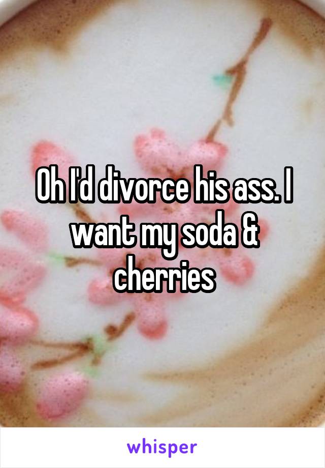 Oh I'd divorce his ass. I want my soda & cherries