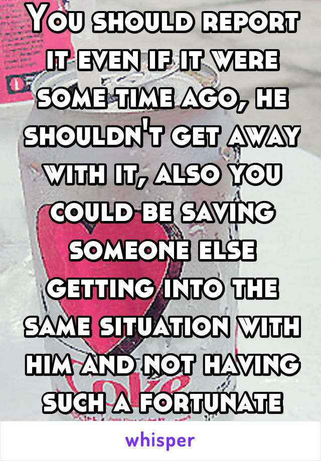 You should report it even if it were some time ago, he shouldn't get away with it, also you could be saving someone else getting into the same situation with him and not having such a fortunate ending