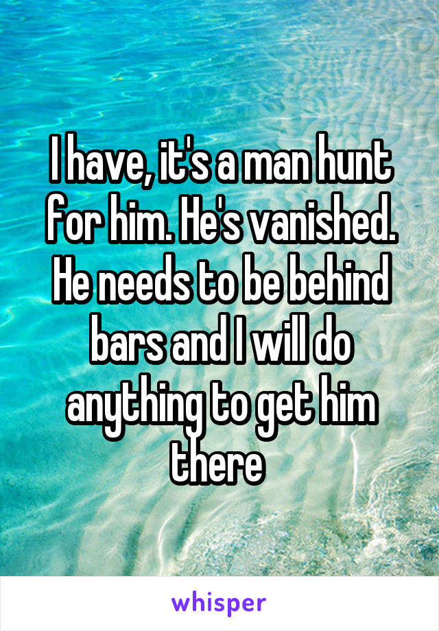 I have, it's a man hunt for him. He's vanished. He needs to be behind bars and I will do anything to get him there 