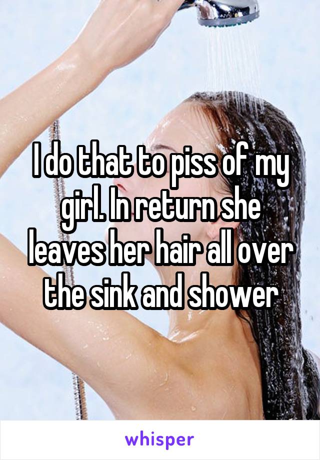 I do that to piss of my girl. In return she leaves her hair all over the sink and shower