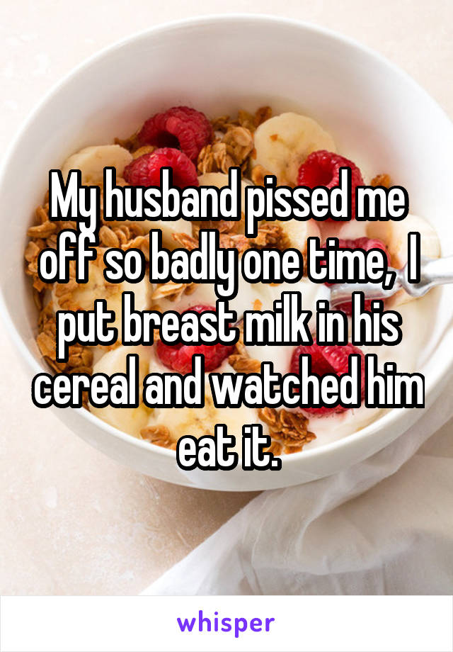 My husband pissed me off so badly one time,  I put breast milk in his cereal and watched him eat it.