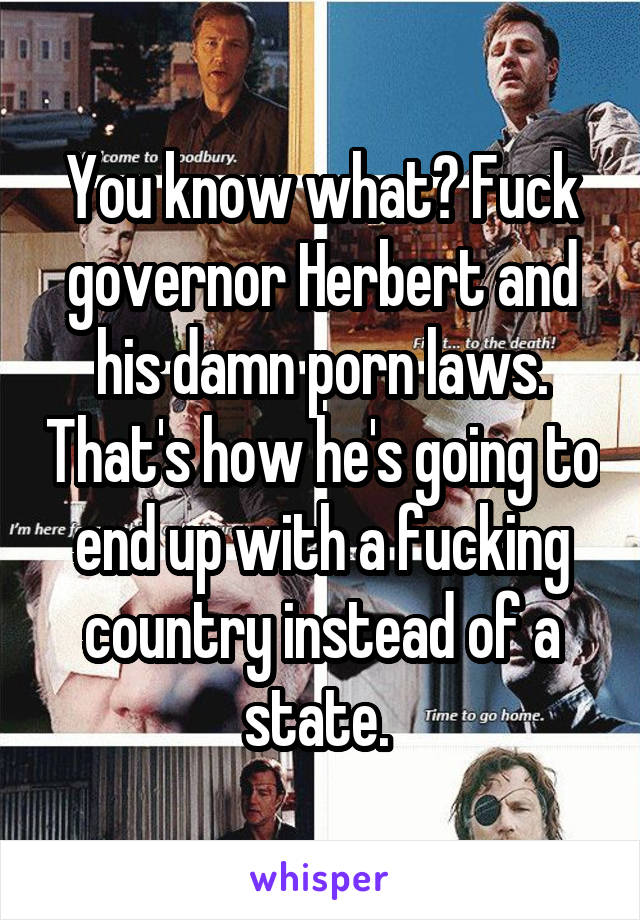 You know what? Fuck governor Herbert and his damn porn laws. That's how he's going to end up with a fucking country instead of a state. 