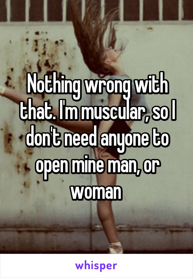 Nothing wrong with that. I'm muscular, so I don't need anyone to open mine man, or woman 