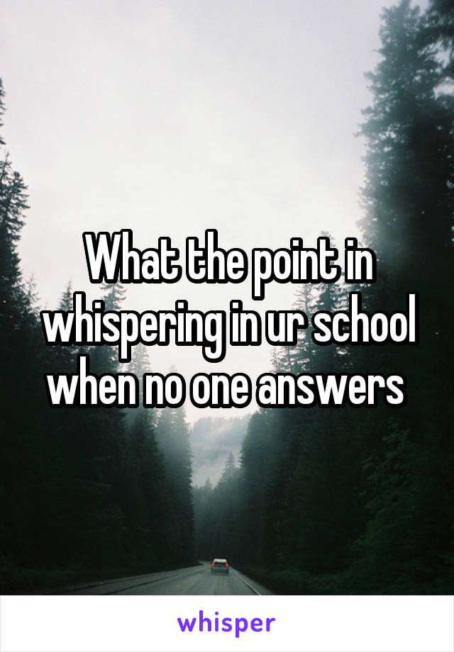 What the point in whispering in ur school when no one answers 