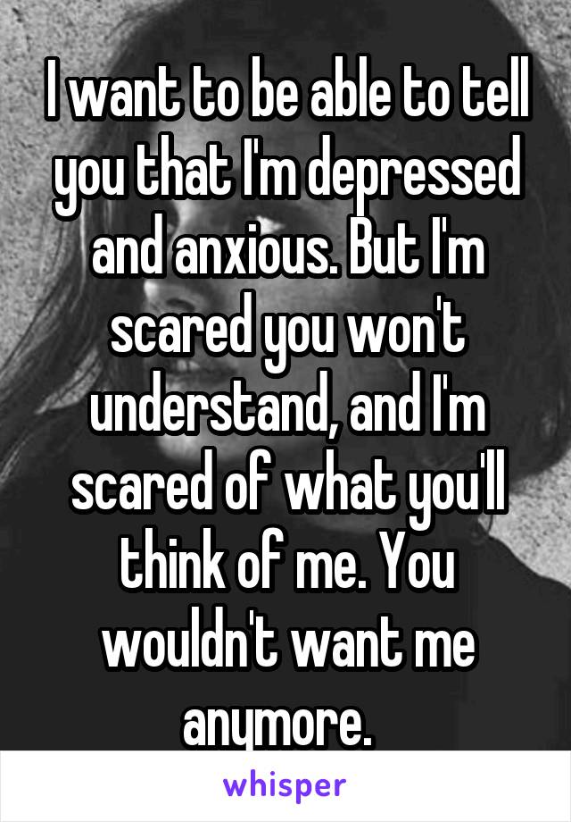 I want to be able to tell you that I'm depressed and anxious. But I'm scared you won't understand, and I'm scared of what you'll think of me. You wouldn't want me anymore.  