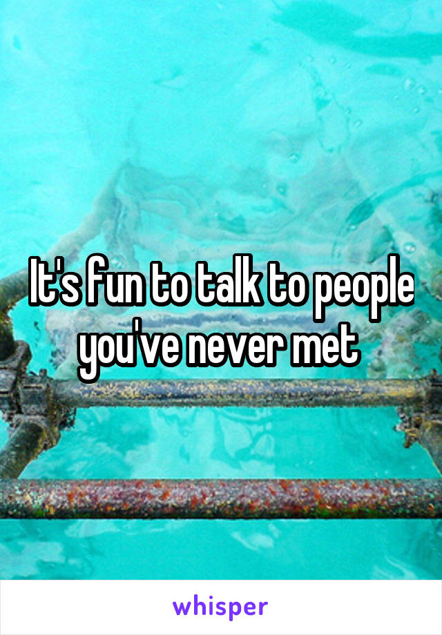 It's fun to talk to people you've never met 