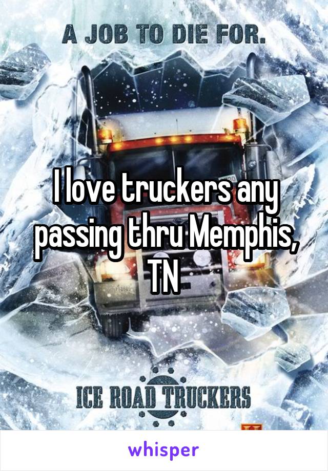 I love truckers any passing thru Memphis, TN 