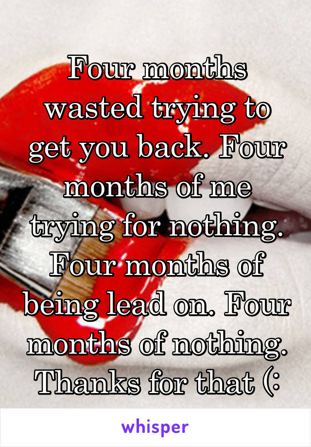 Four months wasted trying to get you back. Four months of me trying for nothing. Four months of being lead on. Four months of nothing. Thanks for that (: