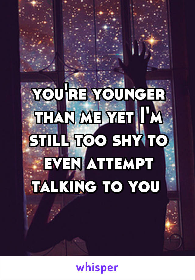 you're younger than me yet I'm still too shy to even attempt talking to you 