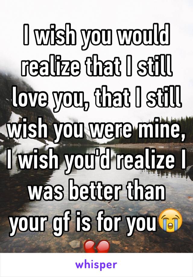 I wish you would realize that I still love you, that I still wish you were mine, I wish you'd realize I was better than your gf is for you😭💔