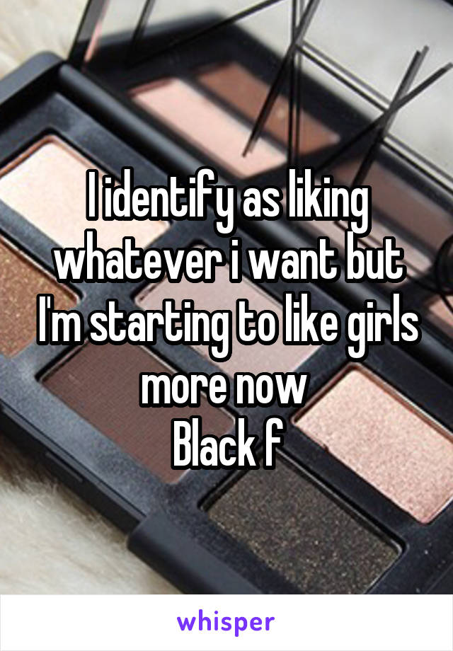 I identify as liking whatever i want but I'm starting to like girls more now 
Black f