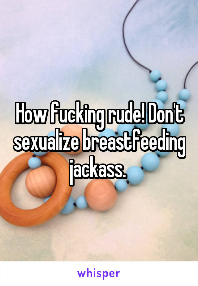 How fucking rude! Don't sexualize breastfeeding jackass. 