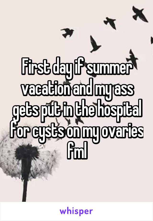 First day if summer vacation and my ass gets put in the hospital for cysts on my ovaries fml