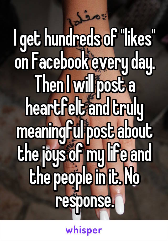 I get hundreds of "likes" on Facebook every day. Then I will post a heartfelt and truly meaningful post about the joys of my life and the people in it. No response.