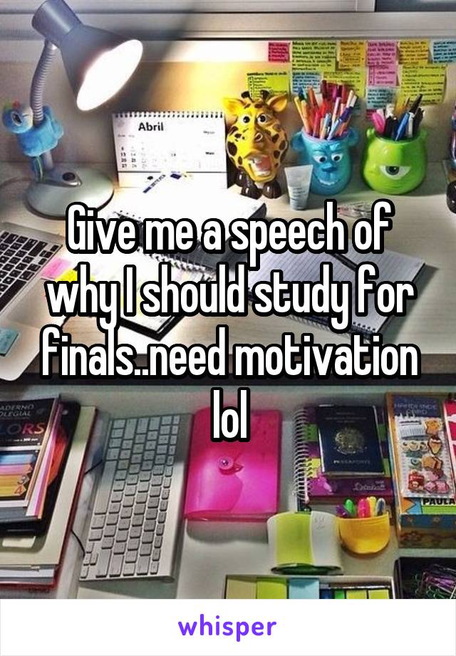 Give me a speech of why I should study for finals..need motivation lol