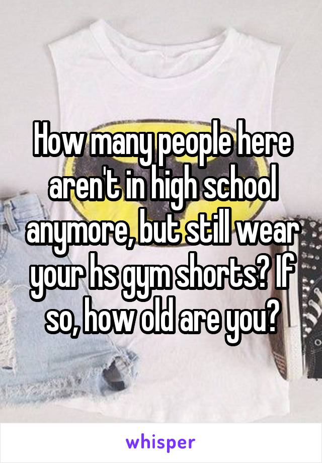 How many people here aren't in high school anymore, but still wear your hs gym shorts? If so, how old are you?