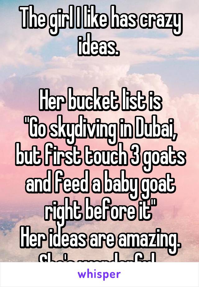 The girl I like has crazy ideas. 

Her bucket list is
"Go skydiving in Dubai, but first touch 3 goats and feed a baby goat right before it"
Her ideas are amazing. She's wonderful. 