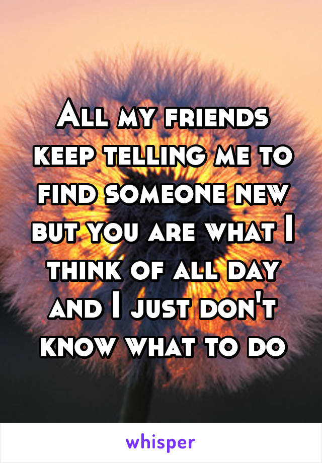 All my friends keep telling me to find someone new but you are what I think of all day and I just don't know what to do