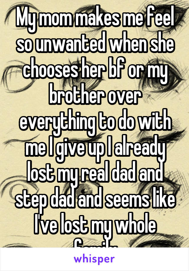 My mom makes me feel so unwanted when she chooses her bf or my brother over everything to do with me I give up I already lost my real dad and step dad and seems like I've lost my whole family