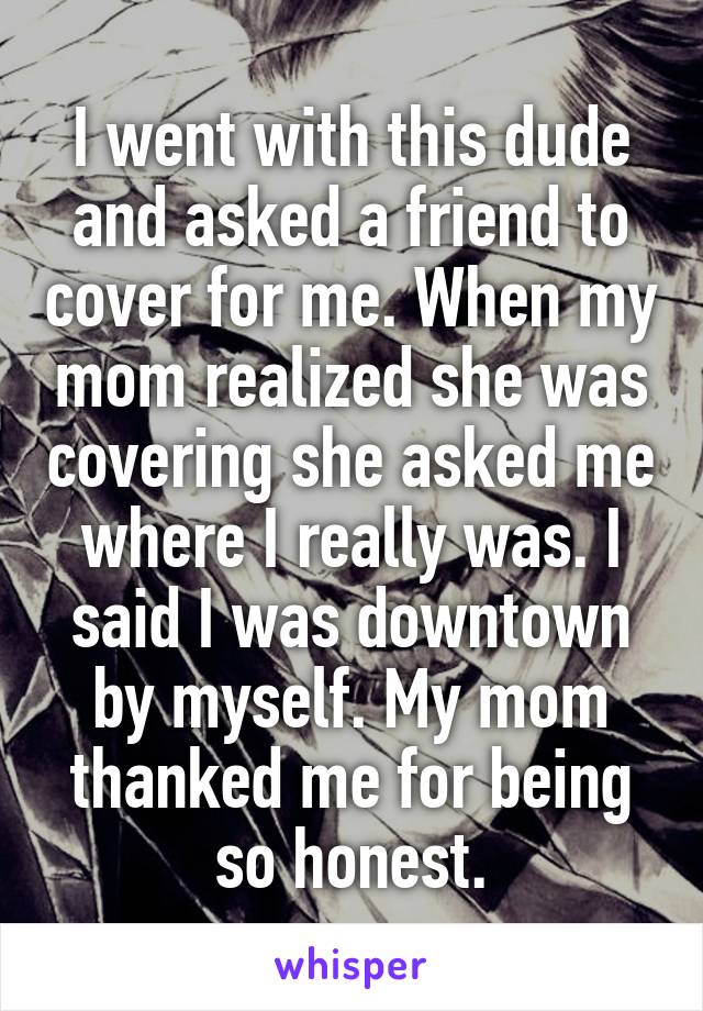 I went with this dude and asked a friend to cover for me. When my mom realized she was covering she asked me where I really was. I said I was downtown by myself. My mom thanked me for being so honest.