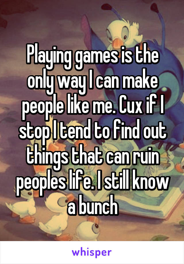 Playing games is the only way I can make people like me. Cux if I stop I tend to find out things that can ruin peoples life. I still know a bunch