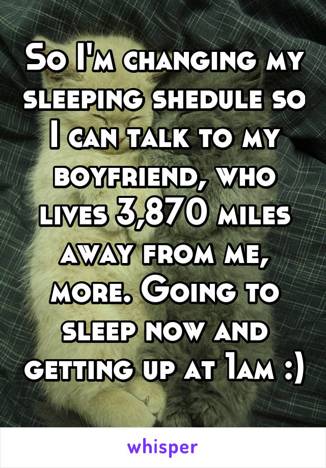 So I'm changing my sleeping shedule so I can talk to my boyfriend, who lives 3,870 miles away from me, more. Going to sleep now and getting up at 1am :) 