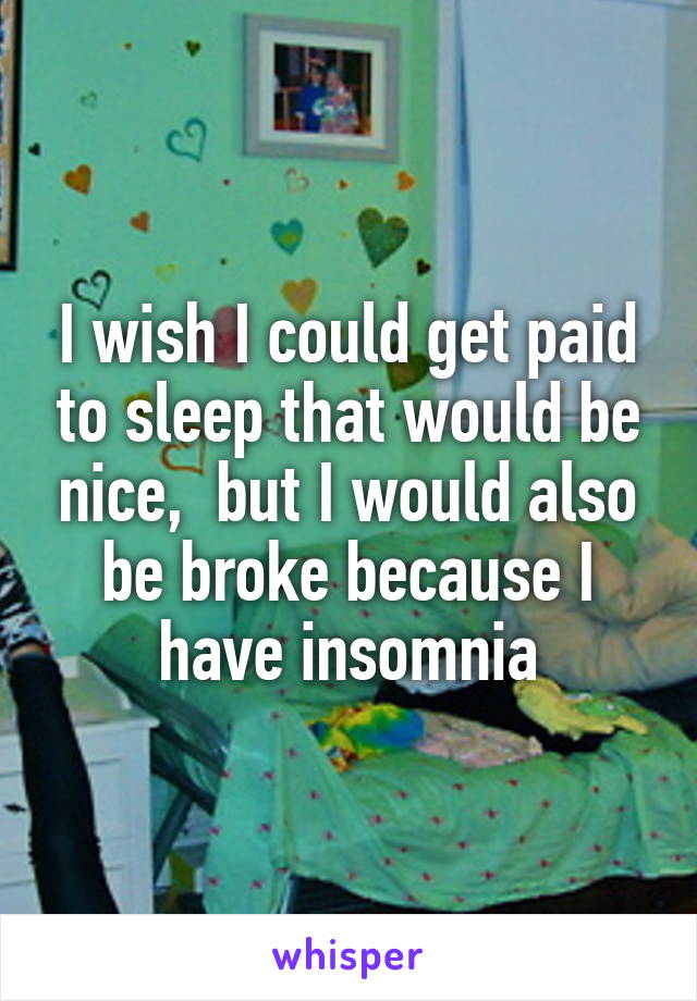 I wish I could get paid to sleep that would be nice,  but I would also be broke because I have insomnia