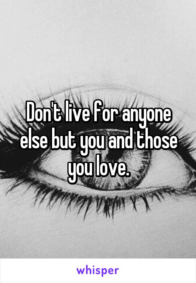 Don't live for anyone else but you and those you love.