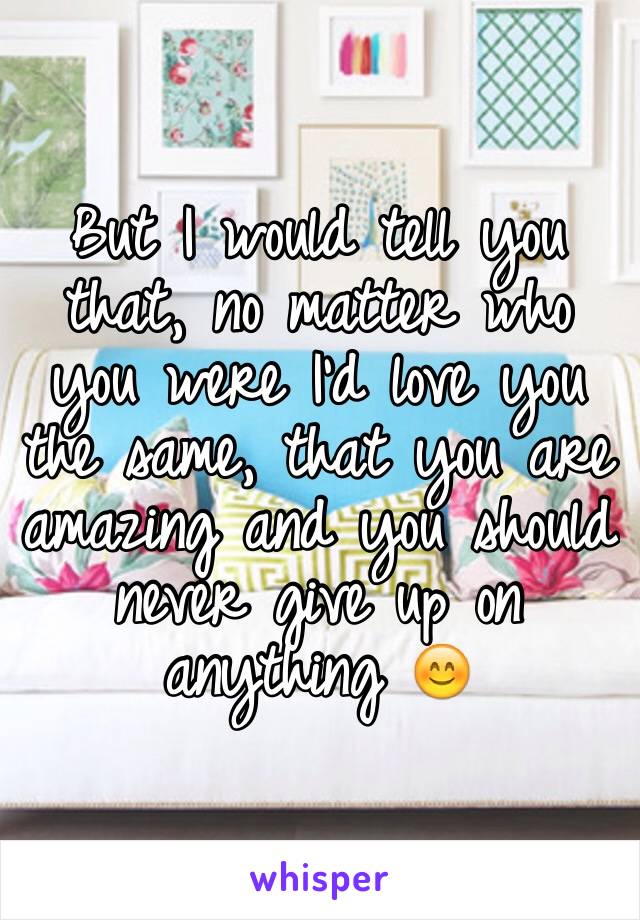 But I would tell you that, no matter who you were I'd love you the same, that you are amazing and you should never give up on anything 😊