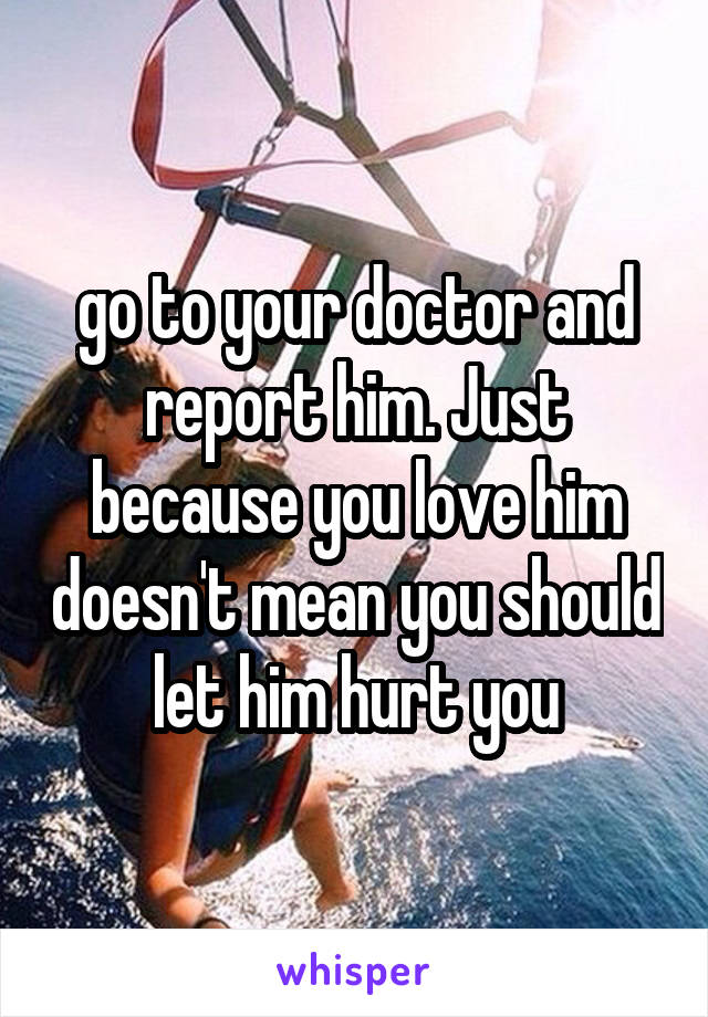 go to your doctor and report him. Just because you love him doesn't mean you should let him hurt you