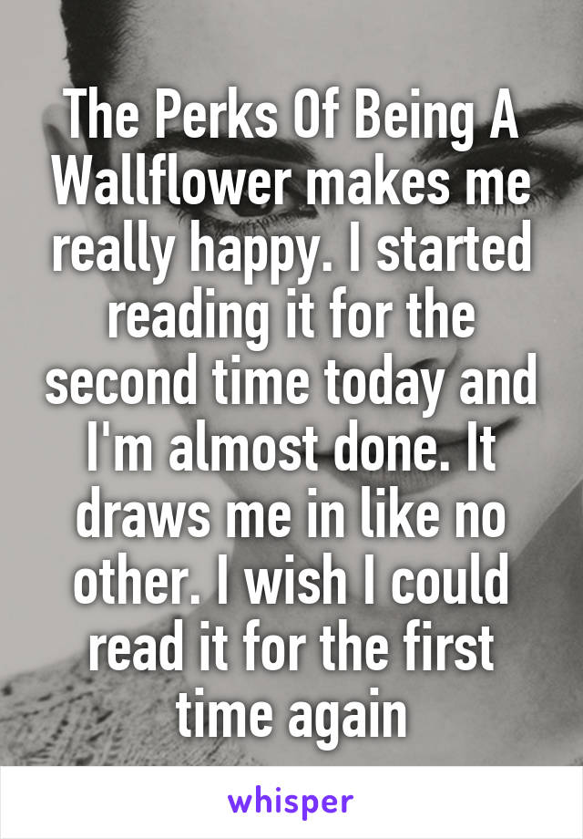 The Perks Of Being A Wallflower makes me really happy. I started reading it for the second time today and I'm almost done. It draws me in like no other. I wish I could read it for the first time again