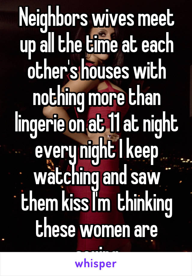 Neighbors wives meet up all the time at each other's houses with nothing more than lingerie on at 11 at night every night I keep watching and saw them kiss I'm  thinking these women are sexing