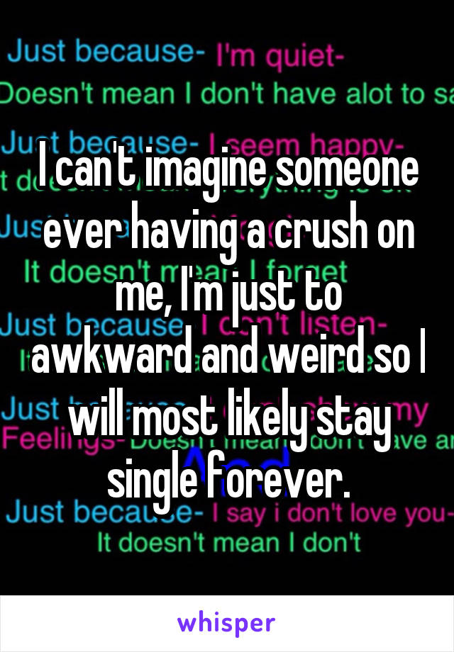 I can't imagine someone ever having a crush on me, I'm just to awkward and weird so I will most likely stay single forever.