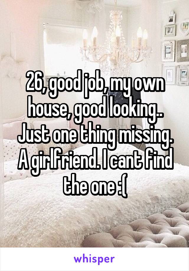 26, good job, my own house, good looking.. Just one thing missing. A girlfriend. I cant find the one :(