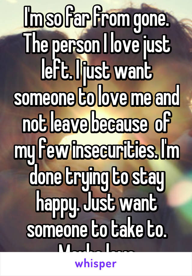 I'm so far from gone.
The person I love just left. I just want someone to love me and not leave because  of my few insecurities. I'm done trying to stay happy. Just want someone to take to. Maybe love